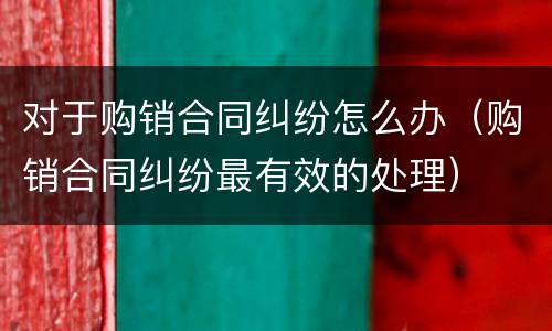 对于购销合同纠纷怎么办（购销合同纠纷最有效的处理）