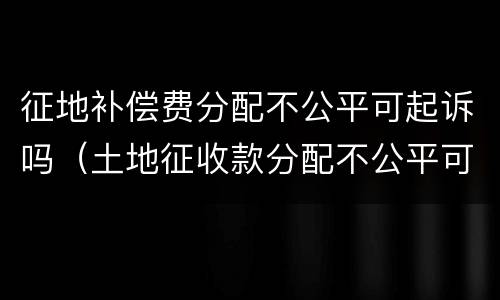 征地补偿费分配不公平可起诉吗（土地征收款分配不公平可以诉讼吗）