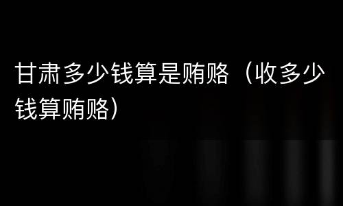甘肃多少钱算是贿赂（收多少钱算贿赂）