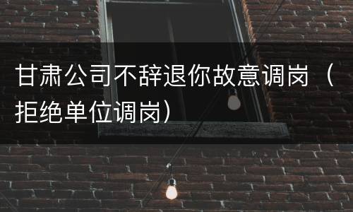 甘肃公司不辞退你故意调岗（拒绝单位调岗）
