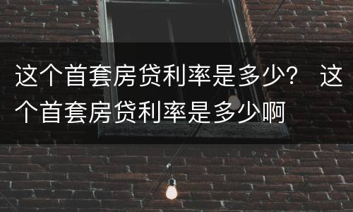 这个首套房贷利率是多少？ 这个首套房贷利率是多少啊