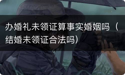 办婚礼未领证算事实婚姻吗（结婚未领证合法吗）