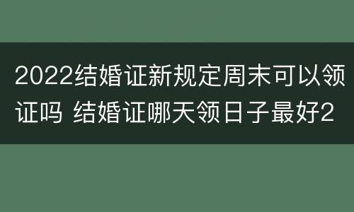 2022结婚证新规定周末可以领证吗 结婚证哪天领日子最好2022
