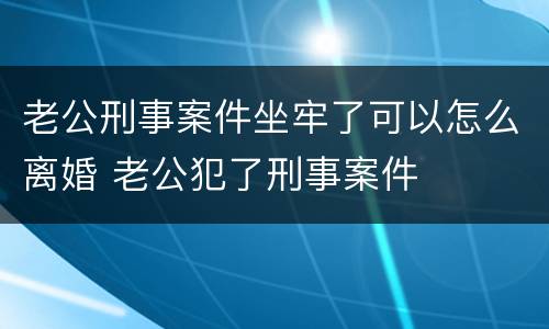 老公刑事案件坐牢了可以怎么离婚 老公犯了刑事案件