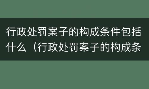 行政处罚案子的构成条件包括什么（行政处罚案子的构成条件包括什么内容）