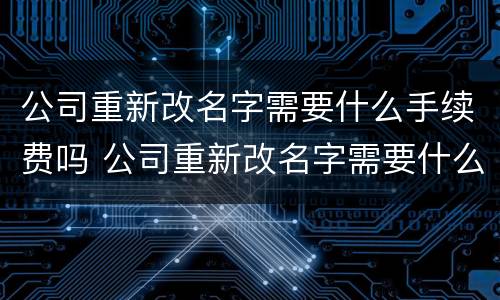 公司重新改名字需要什么手续费吗 公司重新改名字需要什么手续费吗知乎