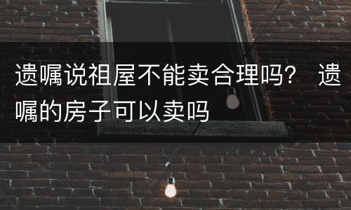 遗嘱说祖屋不能卖合理吗？ 遗嘱的房子可以卖吗