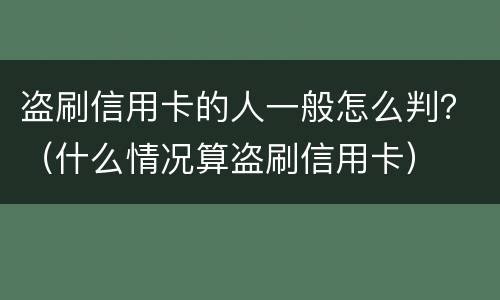 盗刷信用卡的人一般怎么判？（什么情况算盗刷信用卡）