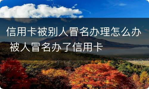 信用卡被别人冒名办理怎么办 被人冒名办了信用卡
