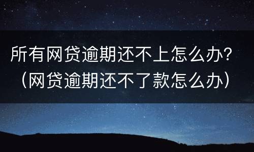 所有网贷逾期还不上怎么办？（网贷逾期还不了款怎么办）