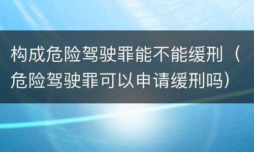 构成危险驾驶罪能不能缓刑（危险驾驶罪可以申请缓刑吗）