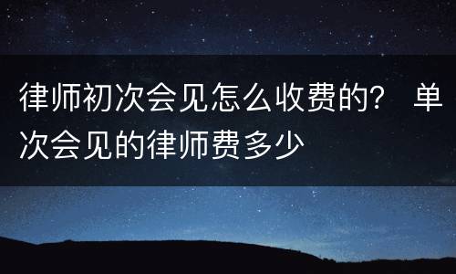 律师初次会见怎么收费的？ 单次会见的律师费多少