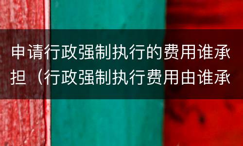 申请行政强制执行的费用谁承担（行政强制执行费用由谁承担）