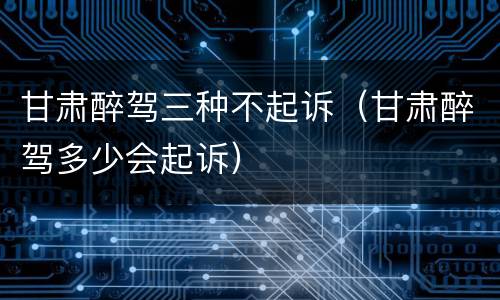 甘肃醉驾三种不起诉（甘肃醉驾多少会起诉）