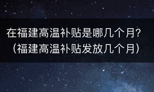 在福建高温补贴是哪几个月？（福建高温补贴发放几个月）