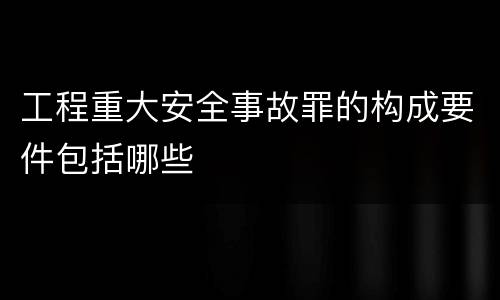工程重大安全事故罪的构成要件包括哪些