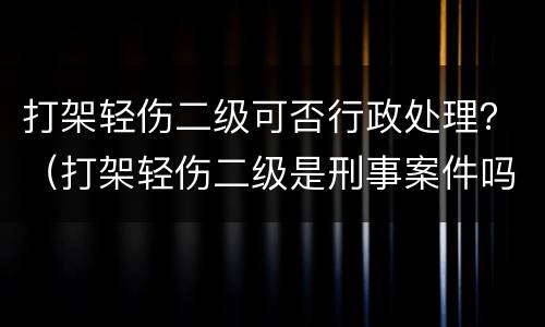 打架轻伤二级可否行政处理？（打架轻伤二级是刑事案件吗）
