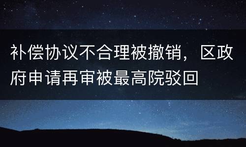 补偿协议不合理被撤销，区政府申请再审被最高院驳回