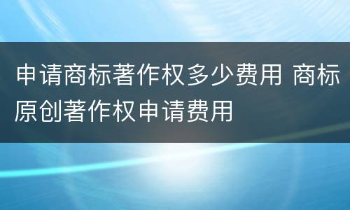 申请商标著作权多少费用 商标原创著作权申请费用