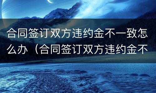 合同签订双方违约金不一致怎么办（合同签订双方违约金不一致怎么办呢）