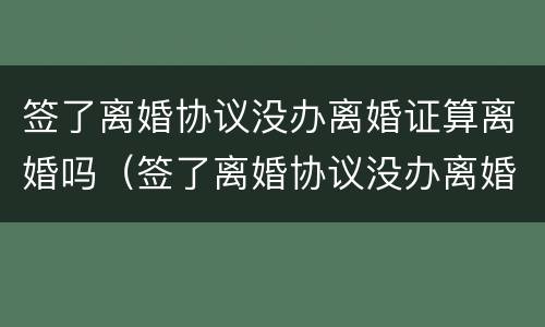 签了离婚协议没办离婚证算离婚吗（签了离婚协议没办离婚证算离婚吗）