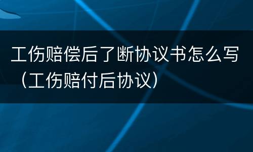 工伤赔偿后了断协议书怎么写（工伤赔付后协议）