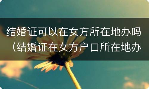 结婚证可以在女方所在地办吗（结婚证在女方户口所在地办可以吗）