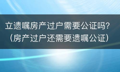 立遗嘱房产过户需要公证吗？（房产过户还需要遗嘱公证）