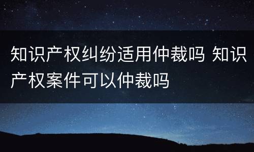 知识产权纠纷适用仲裁吗 知识产权案件可以仲裁吗