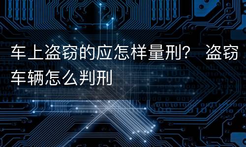 车上盗窃的应怎样量刑？ 盗窃车辆怎么判刑
