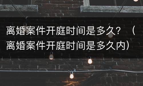 离婚案件开庭时间是多久？（离婚案件开庭时间是多久内）