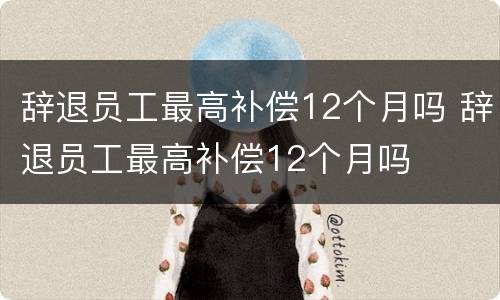 辞退员工最高补偿12个月吗 辞退员工最高补偿12个月吗