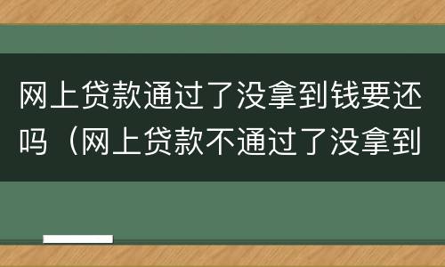 网上贷款通过了没拿到钱要还吗（网上贷款不通过了没拿到钱要还吗）
