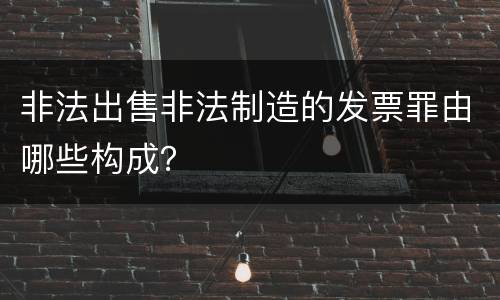 非法出售非法制造的发票罪由哪些构成？