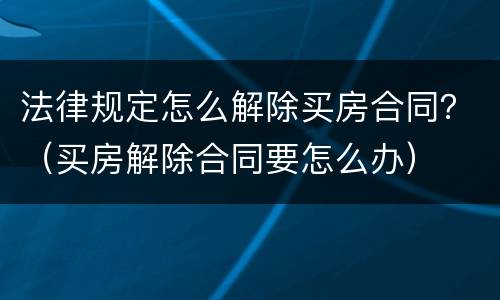 法律规定怎么解除买房合同？（买房解除合同要怎么办）