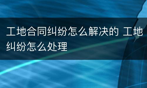 工地合同纠纷怎么解决的 工地纠纷怎么处理