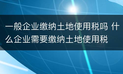 一般企业缴纳土地使用税吗 什么企业需要缴纳土地使用税