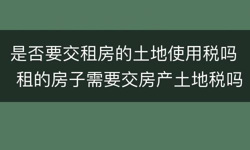 是否要交租房的土地使用税吗 租的房子需要交房产土地税吗