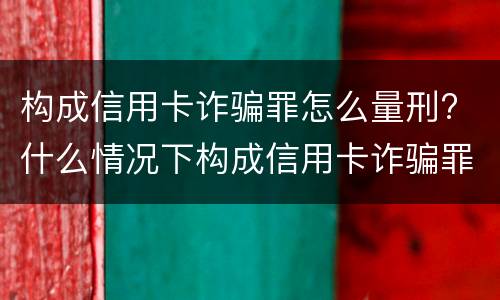 构成信用卡诈骗罪怎么量刑? 什么情况下构成信用卡诈骗罪