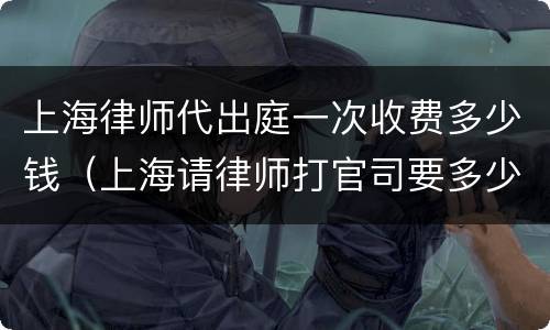 上海律师代出庭一次收费多少钱（上海请律师打官司要多少钱）