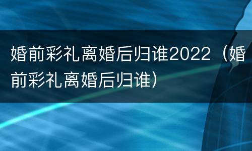 婚前彩礼离婚后归谁2022（婚前彩礼离婚后归谁）