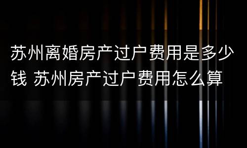 苏州离婚房产过户费用是多少钱 苏州房产过户费用怎么算