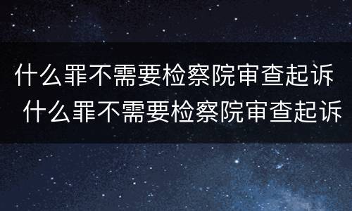 什么罪不需要检察院审查起诉 什么罪不需要检察院审查起诉呢