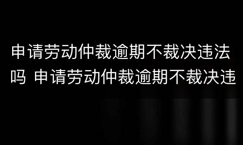 申请劳动仲裁逾期不裁决违法吗 申请劳动仲裁逾期不裁决违法吗怎么办