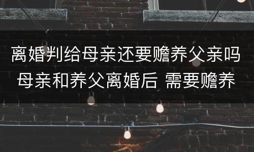 离婚判给母亲还要赡养父亲吗 母亲和养父离婚后 需要赡养养父吗