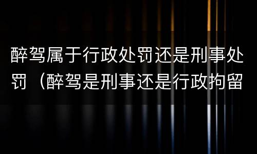 醉驾属于行政处罚还是刑事处罚（醉驾是刑事还是行政拘留）