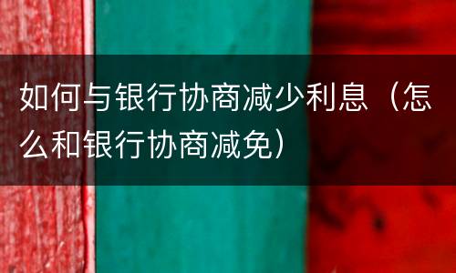 如何与银行协商减少利息（怎么和银行协商减免）