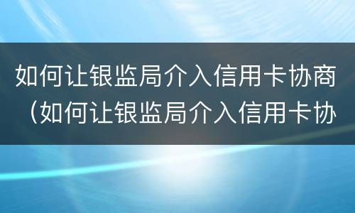 如何让银监局介入信用卡协商（如何让银监局介入信用卡协商电话）