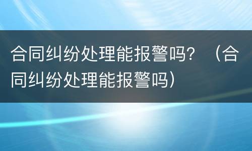 合同纠纷处理能报警吗？（合同纠纷处理能报警吗）
