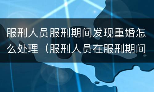 服刑人员服刑期间发现重婚怎么处理（服刑人员在服刑期间可以结婚吗）